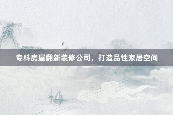专科房屋翻新装修公司，打造品性家居空间