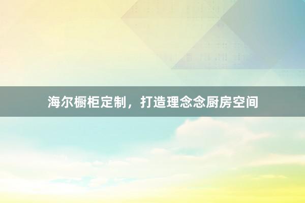 海尔橱柜定制，打造理念念厨房空间