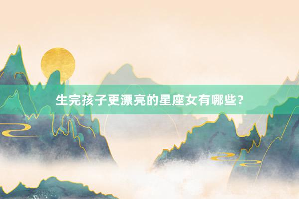 生完孩子更漂亮的星座女有哪些？
