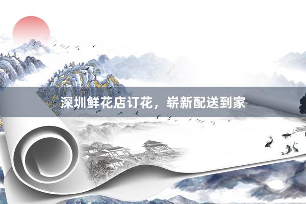 深圳鲜花店订花，崭新配送到家