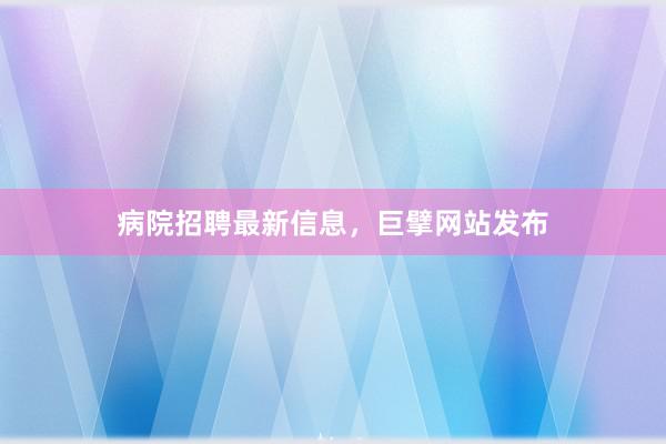 病院招聘最新信息，巨擘网站发布