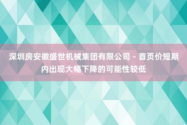 深圳房安徽盛世机械集团有限公司 - 首页价短期内出现大幅下降的可能性较低